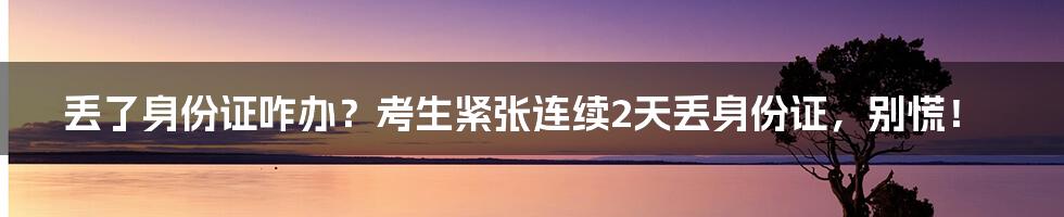 丢了身份证咋办？考生紧张连续2天丢身份证，别慌！