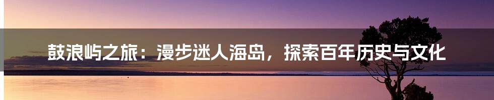 鼓浪屿之旅：漫步迷人海岛，探索百年历史与文化