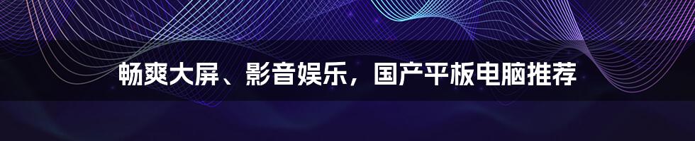 畅爽大屏、影音娱乐，国产平板电脑推荐