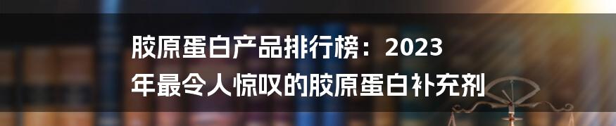 胶原蛋白产品排行榜：2023 年最令人惊叹的胶原蛋白补充剂