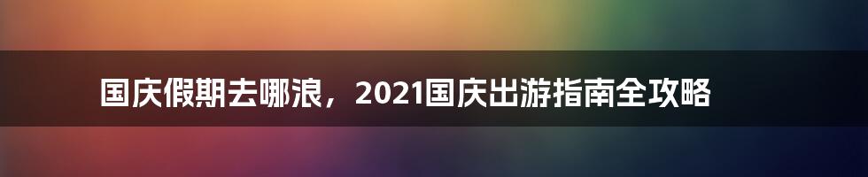 国庆假期去哪浪，2021国庆出游指南全攻略