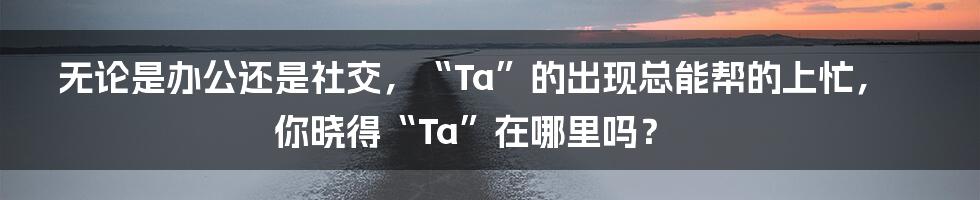 无论是办公还是社交，“Ta”的出现总能帮的上忙，你晓得“Ta”在哪里吗？