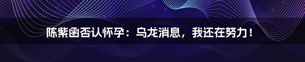 陈紫函否认怀孕：乌龙消息，我还在努力！