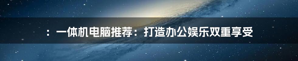 ：一体机电脑推荐：打造办公娱乐双重享受