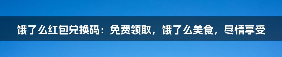 饿了么红包兑换码：免费领取，饿了么美食，尽情享受