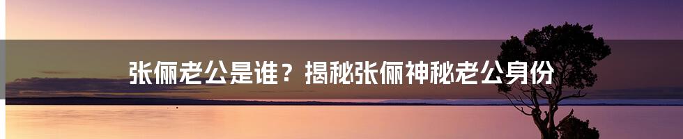 张俪老公是谁？揭秘张俪神秘老公身份