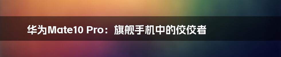 华为Mate10 Pro：旗舰手机中的佼佼者