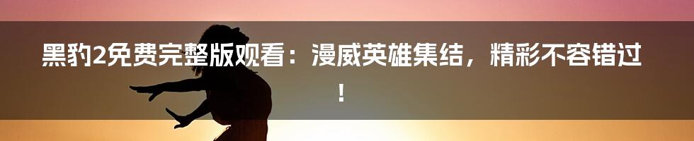 黑豹2免费完整版观看：漫威英雄集结，精彩不容错过！