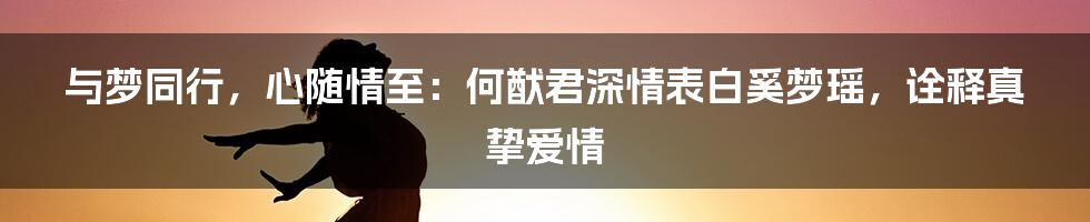 与梦同行，心随情至：何猷君深情表白奚梦瑶，诠释真挚爱情