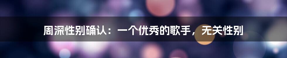 周深性别确认：一个优秀的歌手，无关性别