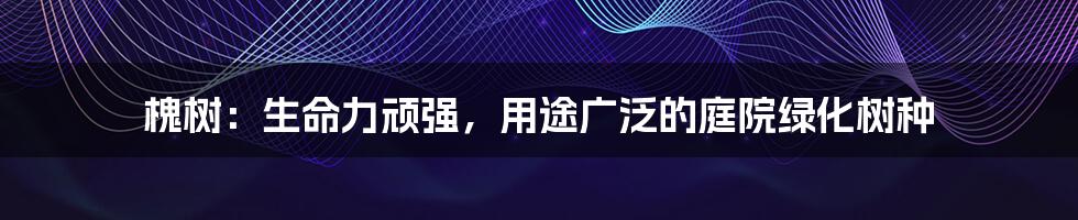 槐树：生命力顽强，用途广泛的庭院绿化树种