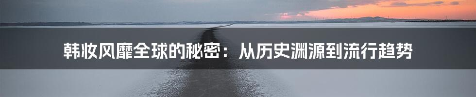 韩妆风靡全球的秘密：从历史渊源到流行趋势