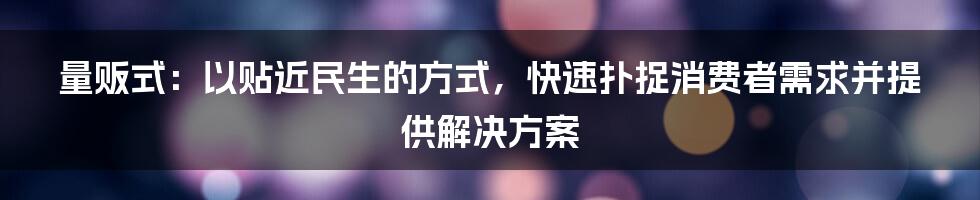 量贩式：以贴近民生的方式，快速扑捉消费者需求并提供解决方案