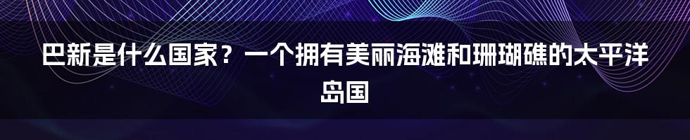 巴新是什么国家？一个拥有美丽海滩和珊瑚礁的太平洋岛国