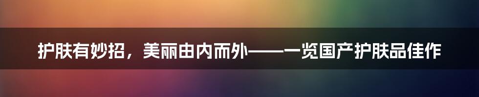 护肤有妙招，美丽由内而外——一览国产护肤品佳作