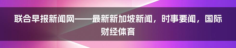 联合早报新闻网——最新新加坡新闻，时事要闻，国际财经体育