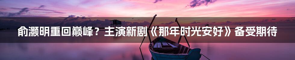 俞灏明重回巅峰？主演新剧《那年时光安好》备受期待