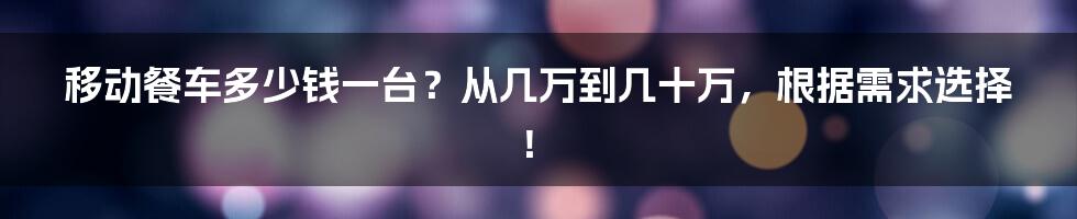 移动餐车多少钱一台？从几万到几十万，根据需求选择！