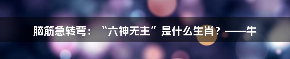 脑筋急转弯：“六神无主”是什么生肖？——牛