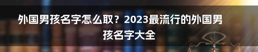 外国男孩名字怎么取？2023最流行的外国男孩名字大全