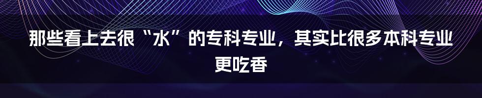 那些看上去很“水”的专科专业，其实比很多本科专业更吃香