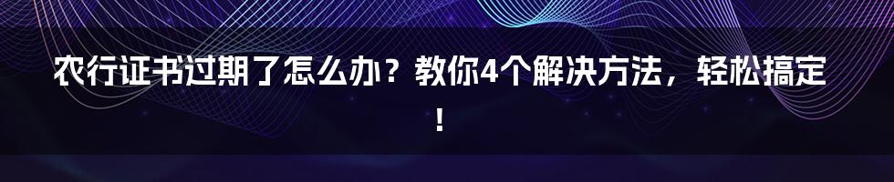 农行证书过期了怎么办？教你4个解决方法，轻松搞定！