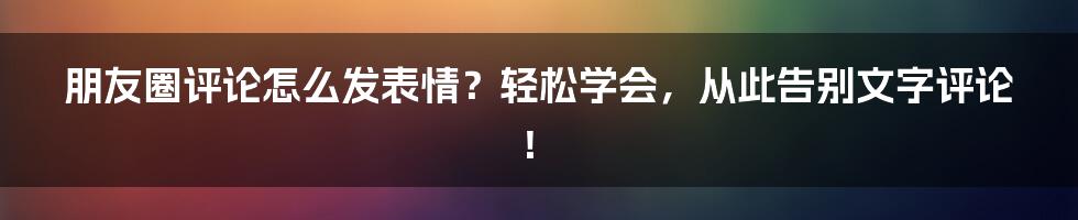 朋友圈评论怎么发表情？轻松学会，从此告别文字评论！