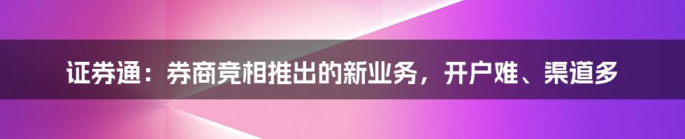 证券通：券商竞相推出的新业务，开户难、渠道多