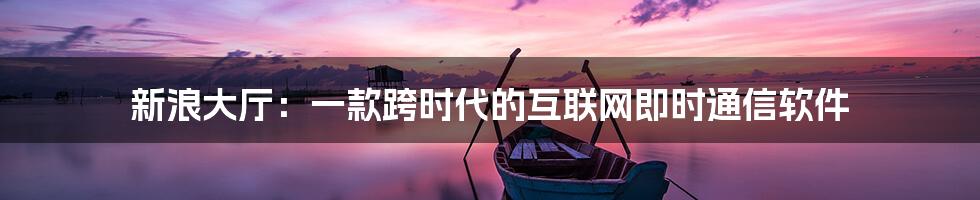 新浪大厅：一款跨时代的互联网即时通信软件