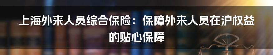 上海外来人员综合保险：保障外来人员在沪权益的贴心保障