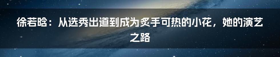 徐若晗：从选秀出道到成为炙手可热的小花，她的演艺之路