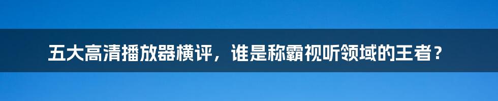 五大高清播放器横评，谁是称霸视听领域的王者？