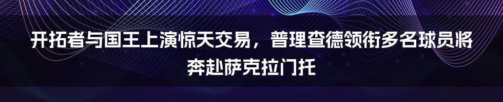 开拓者与国王上演惊天交易，普理查德领衔多名球员将奔赴萨克拉门托