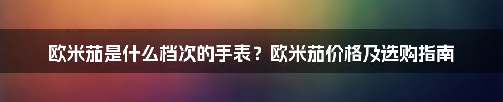 欧米茄是什么档次的手表？欧米茄价格及选购指南