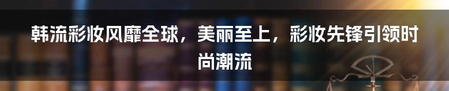 韩流彩妆风靡全球，美丽至上，彩妆先锋引领时尚潮流