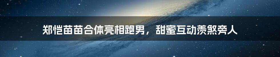 郑恺苗苗合体亮相跑男，甜蜜互动羡煞旁人