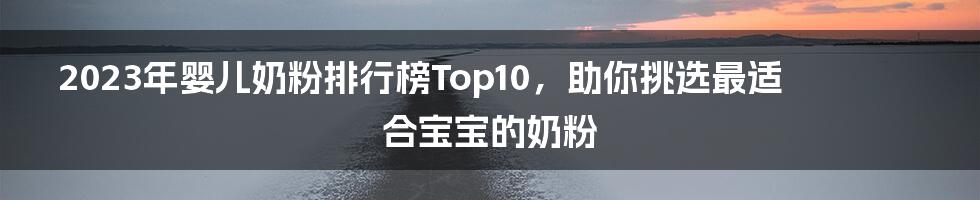 2023年婴儿奶粉排行榜Top10，助你挑选最适合宝宝的奶粉