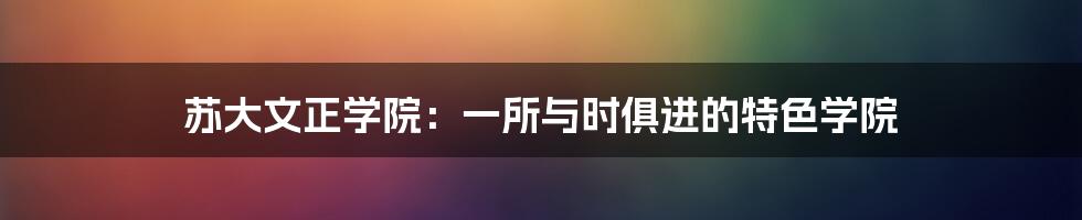 苏大文正学院：一所与时俱进的特色学院