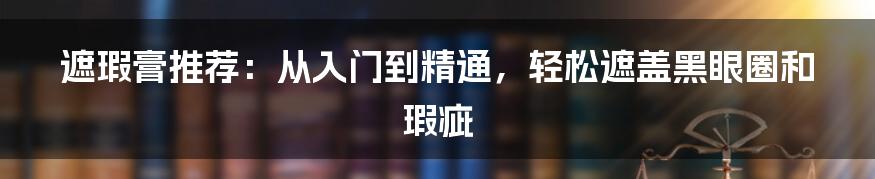 遮瑕膏推荐：从入门到精通，轻松遮盖黑眼圈和瑕疵