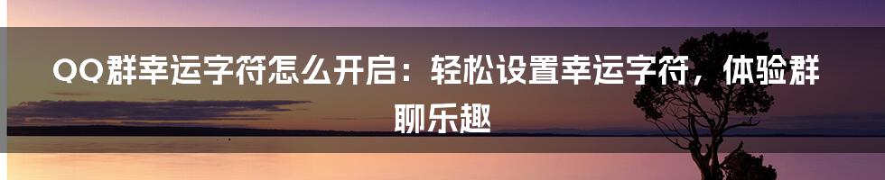 QQ群幸运字符怎么开启：轻松设置幸运字符，体验群聊乐趣