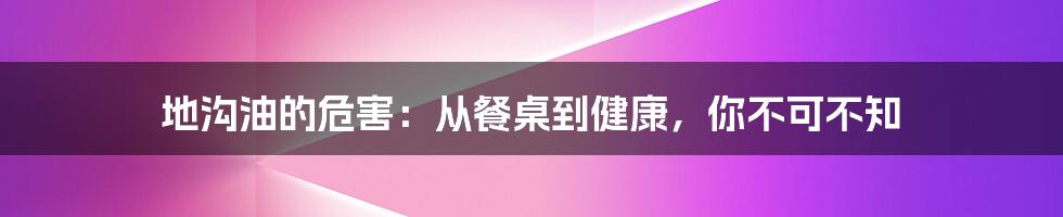 地沟油的危害：从餐桌到健康，你不可不知