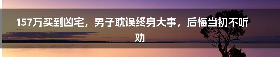 157万买到凶宅，男子耽误终身大事，后悔当初不听劝