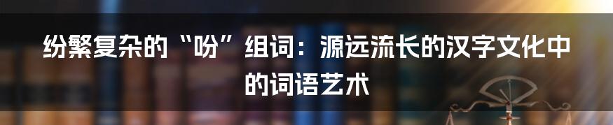 纷繁复杂的“吩”组词：源远流长的汉字文化中的词语艺术