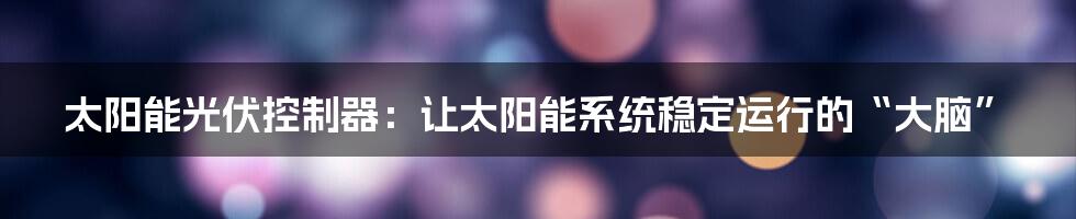 太阳能光伏控制器：让太阳能系统稳定运行的“大脑”