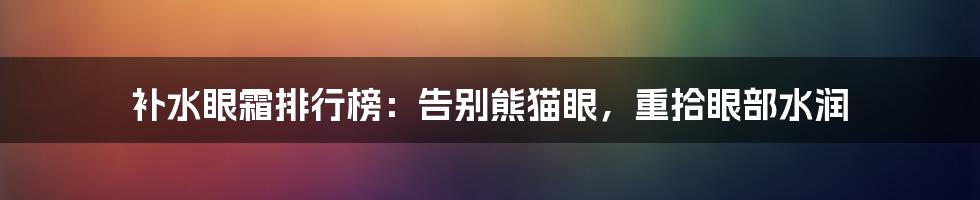 补水眼霜排行榜：告别熊猫眼，重拾眼部水润