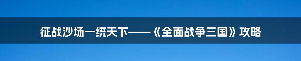 征战沙场一统天下——《全面战争三国》攻略