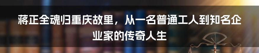 蒋正全魂归重庆故里，从一名普通工人到知名企业家的传奇人生