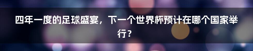 四年一度的足球盛宴，下一个世界杯预计在哪个国家举行？