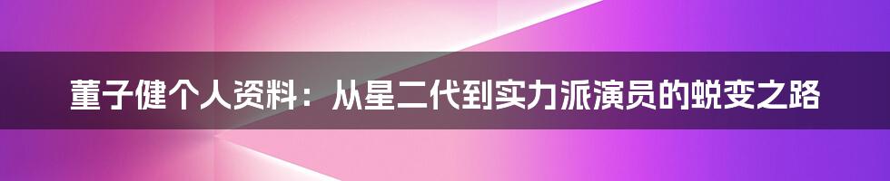 董子健个人资料：从星二代到实力派演员的蜕变之路