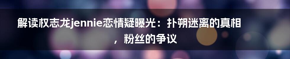 解读权志龙jennie恋情疑曝光：扑朔迷离的真相，粉丝的争议